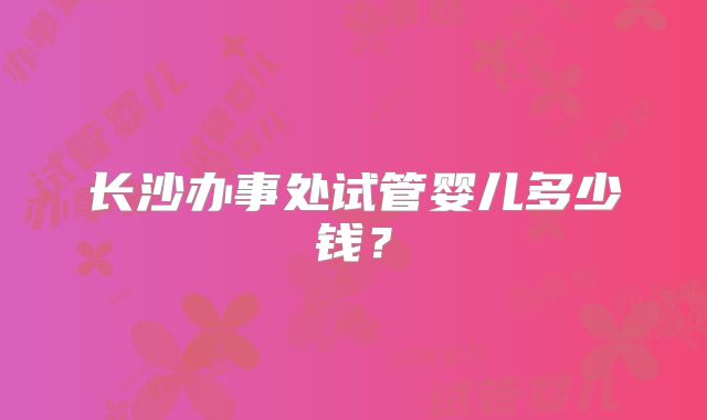 长沙办事处试管婴儿多少钱?