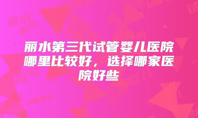 丽水第三代试管婴儿医院哪里比较好,选择哪家医院好些
