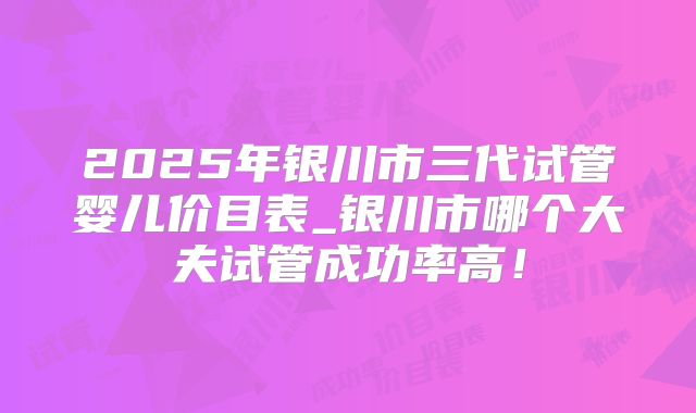 2025年银川市三代试管婴儿价目表_银川市哪个大夫试管成功率高!