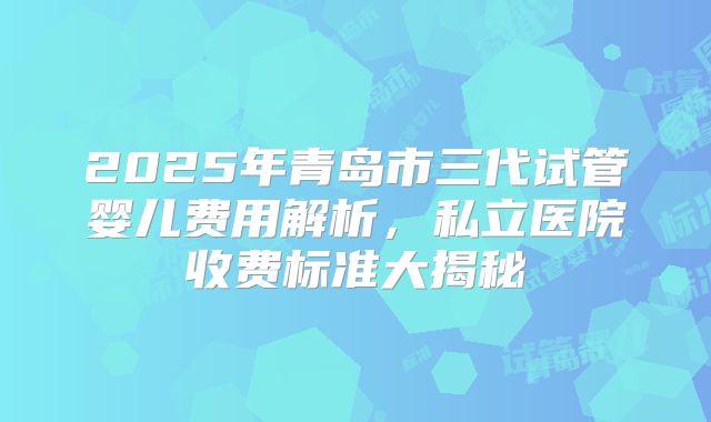 2025年青岛市三代试管婴儿费用解析，私立医院收费标准大揭秘