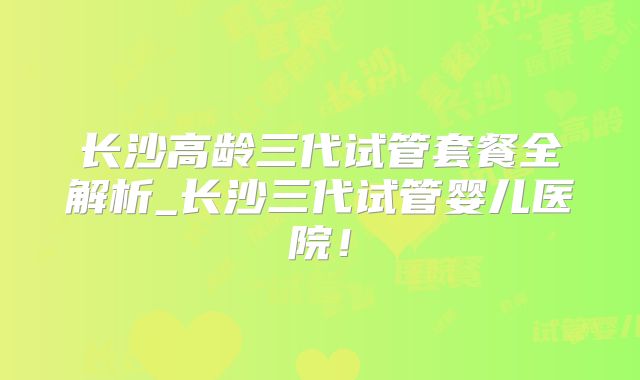 长沙高龄三代试管套餐全解析_长沙三代试管婴儿医院！