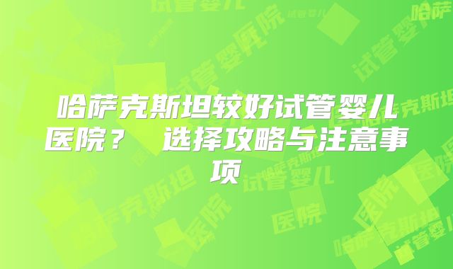 哈萨克斯坦较好试管婴儿医院? 选择攻略与注意事项