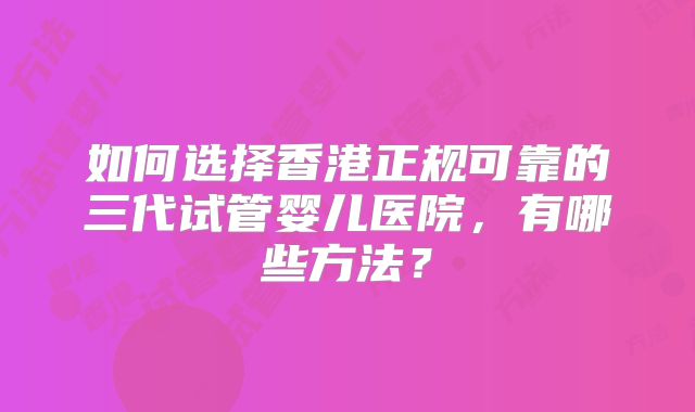 如何选择香港正规可靠的三代试管婴儿医院,有哪些方法?