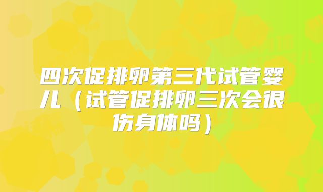 四次促排卵第三代试管婴儿(试管促排卵三次会很伤身体吗)