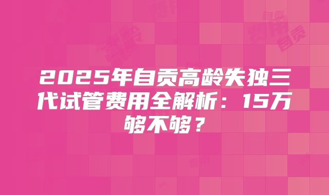 2025年自贡高龄失独三代试管费用全解析:15万够不够?