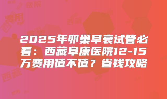 2025年卵巢早衰试管必看:西藏阜康医院12-15万费用值不值?省钱攻略