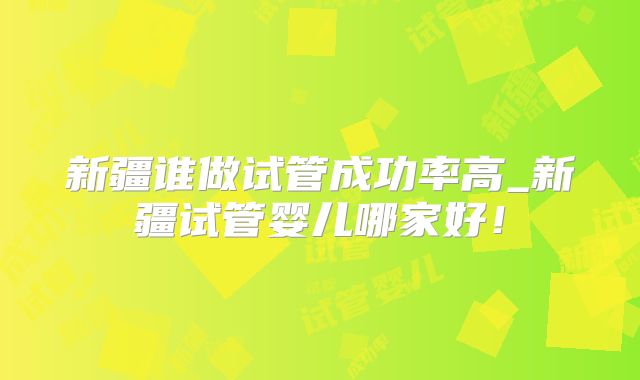 新疆谁做试管成功率高_新疆试管婴儿哪家好！