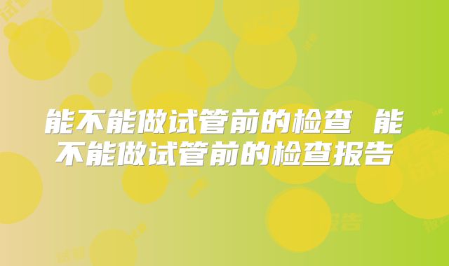 能不能做试管前的检查 能不能做试管前的检查报告