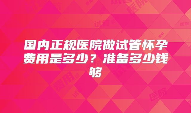 国内正规医院做试管怀孕费用是多少?准备多少钱够