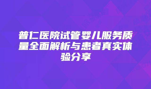 普仁医院试管婴儿服务质量全面解析与患者真实体验分享