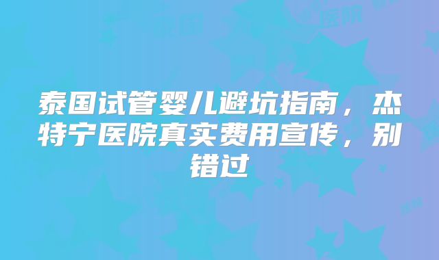 泰国试管婴儿避坑指南,杰特宁医院真实费用宣传,别错过