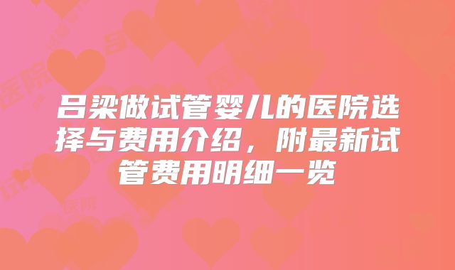 吕梁做试管婴儿的医院选择与费用介绍,附最新试管费用明细一览