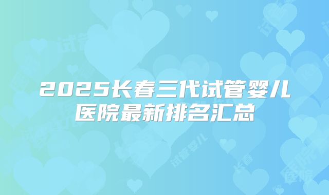 2025长春三代试管婴儿医院最新排名汇总