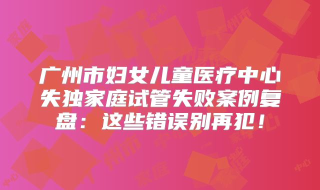 广州市妇女儿童医疗中心失独家庭试管失败案例复盘:这些错误别再犯!