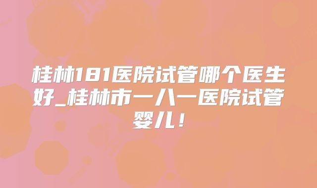 桂林181医院试管哪个医生好_桂林市一八一医院试管婴儿！