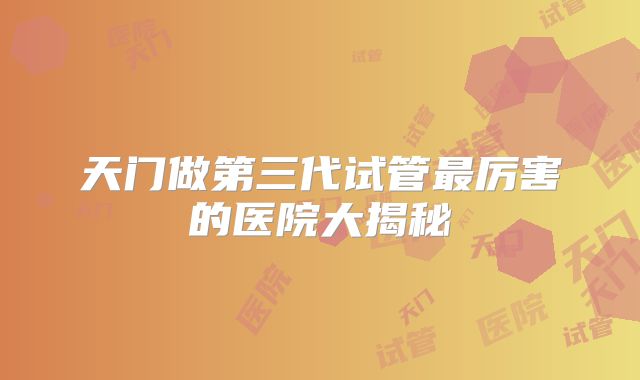 天门做第三代试管最厉害的医院大揭秘
