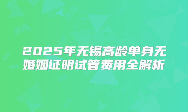 2025年无锡高龄单身无婚姻证明试管费用全解析