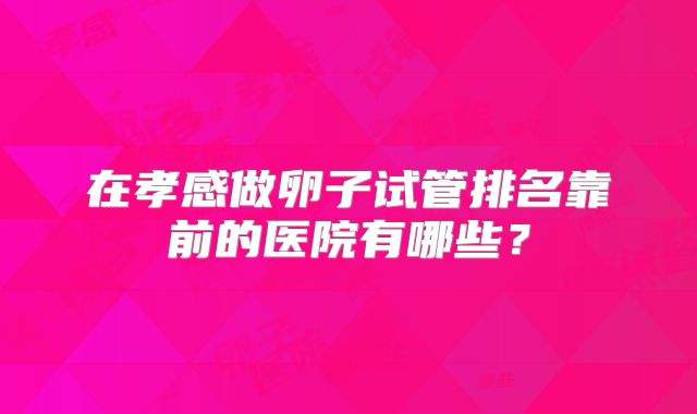 在孝感做卵子试管排名靠前的医院有哪些?