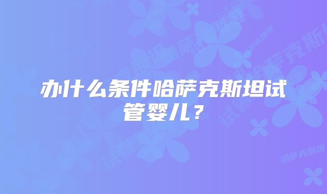 办什么条件哈萨克斯坦试管婴儿?