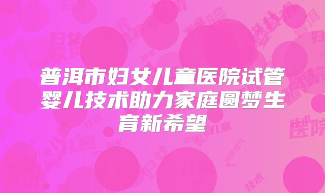 普洱市妇女儿童医院试管婴儿技术助力家庭圆梦生育新希望