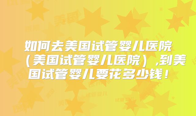 如何去美国试管婴儿医院（美国试管婴儿医院）,到美国试管婴儿要花多少钱！