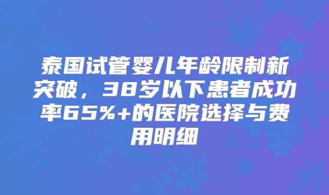 泰国试管婴儿年龄限制新突破,38岁以下患者成功率65%+的医院选择与费用明细