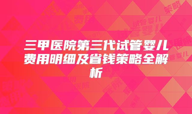 三甲医院第三代试管婴儿费用明细及省钱策略全解析