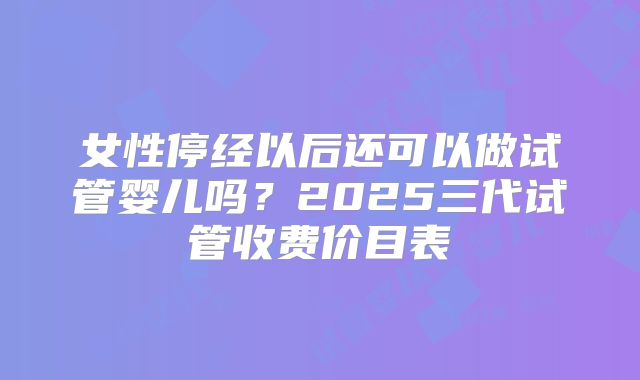 女性停经以后还可以做试管婴儿吗?2025三代试管收费价目表