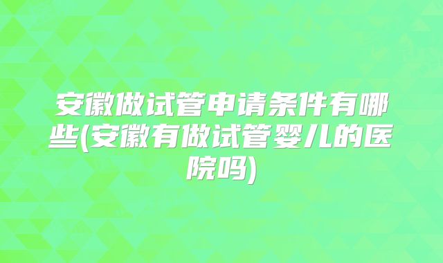 安徽做试管申请条件有哪些(安徽有做试管婴儿的医院吗)