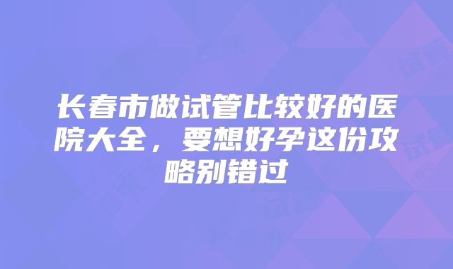 长春市做试管比较好的医院大全,要想好孕这份攻略别错过