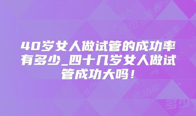 40岁女人做试管的成功率有多少_四十几岁女人做试管成功大吗！