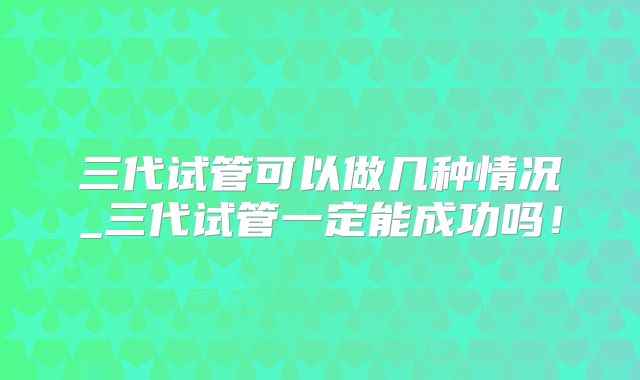 三代试管可以做几种情况_三代试管一定能成功吗！