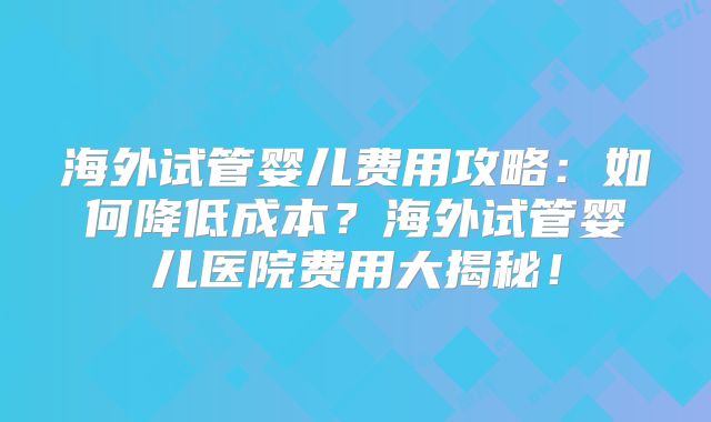 海外试管婴儿费用攻略：如何降低成本？海外试管婴儿医院费用大揭秘！