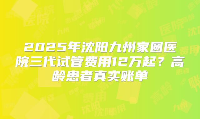 2025年沈阳九州家圆医院三代试管费用12万起?高龄患者真实账单