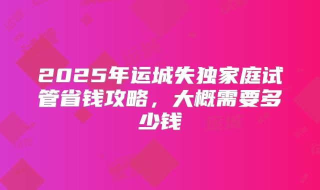 2025年运城失独家庭试管省钱攻略，大概需要多少钱