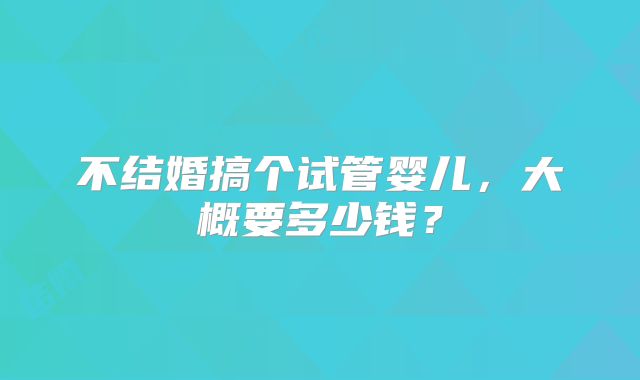 不结婚搞个试管婴儿,大概要多少钱?