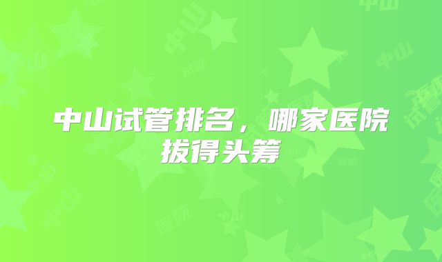中山试管排名，哪家医院拔得头筹