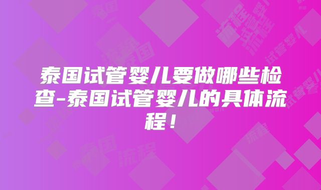 泰国试管婴儿要做哪些检查-泰国试管婴儿的具体流程！