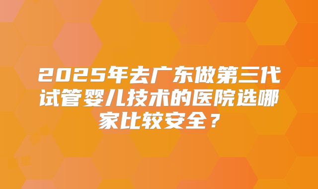 2025年去广东做第三代试管婴儿技术的医院选哪家比较安全?