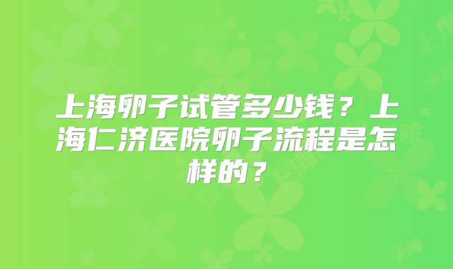 上海卵子试管多少钱?上海仁济医院卵子流程是怎样的?
