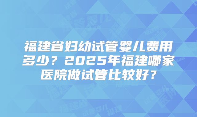 福建省妇幼试管婴儿费用多少？2025年福建哪家医院做试管比较好？
