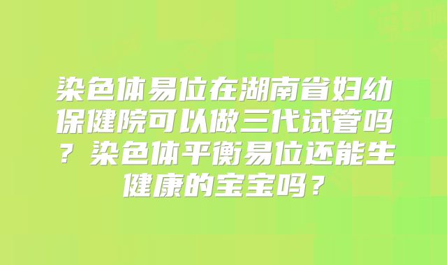 染色体易位在湖南省妇幼保健院可以做三代试管吗?染色体平衡易位还能生健康的宝宝吗?