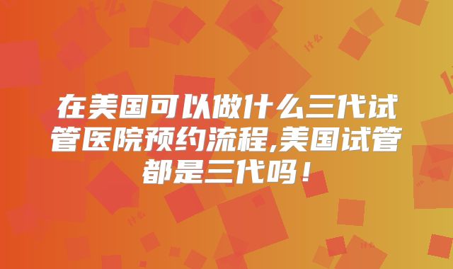 在美国可以做什么三代试管医院预约流程,美国试管都是三代吗！