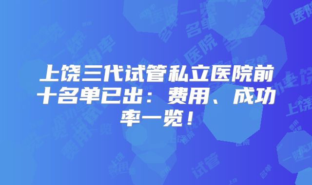 上饶三代试管私立医院前十名单已出:费用、成功率一览!