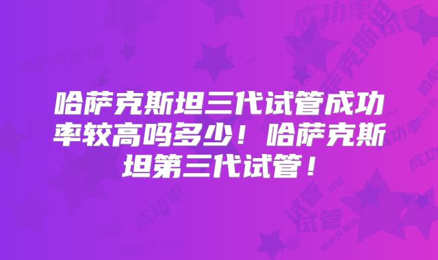 哈萨克斯坦三代试管成功率较高吗多少！哈萨克斯坦第三代试管！