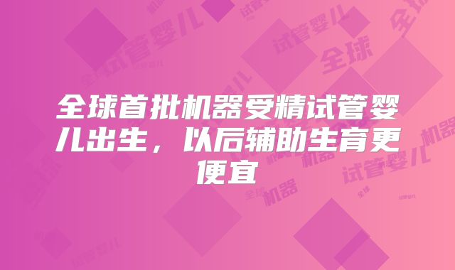 全球首批机器受精试管婴儿出生,以后辅助生育更便宜