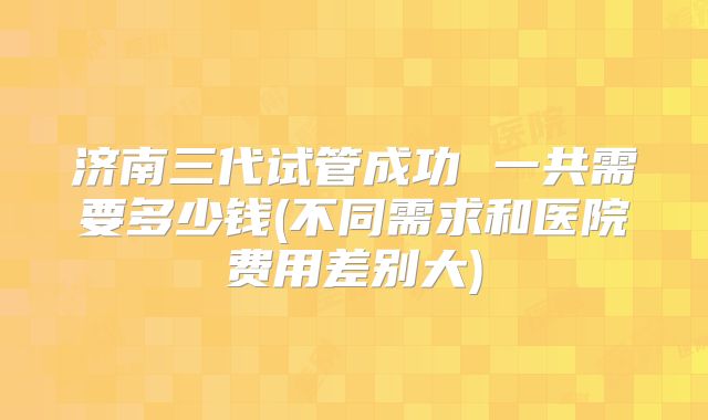 济南三代试管成功 一共需要多少钱(不同需求和医院费用差别大)