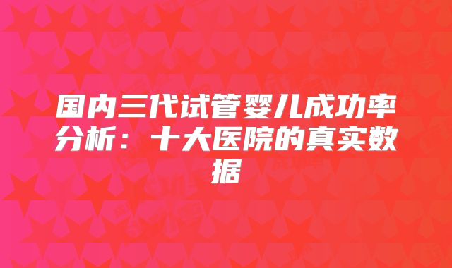 国内三代试管婴儿成功率分析:十大医院的真实数据