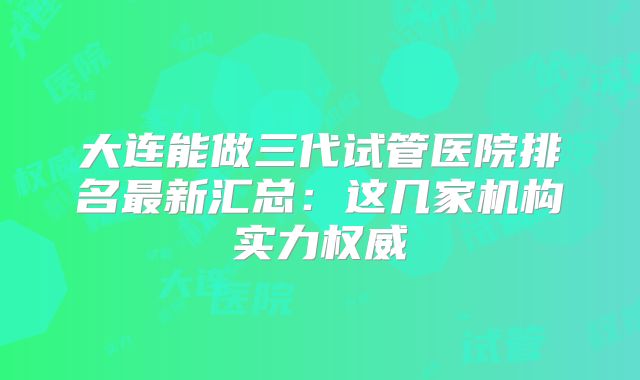 大连能做三代试管医院排名最新汇总:这几家机构实力权威