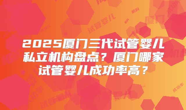 2025厦门三代试管婴儿私立机构盘点？厦门哪家试管婴儿成功率高？